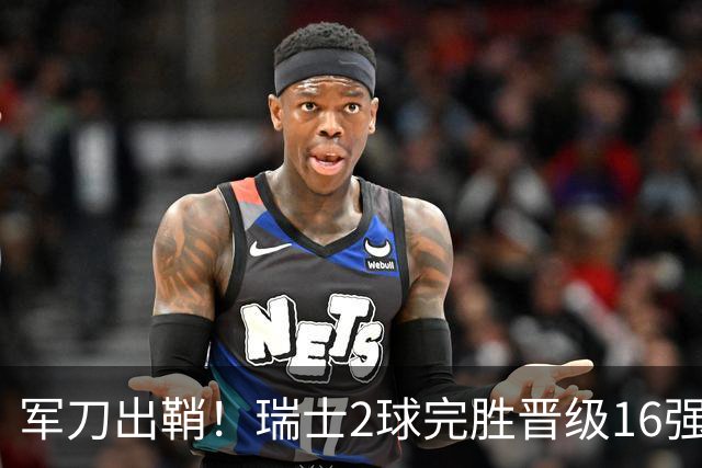 军刀出鞘！瑞士2球完胜晋级16强 时隔88年淘汰赛赢球