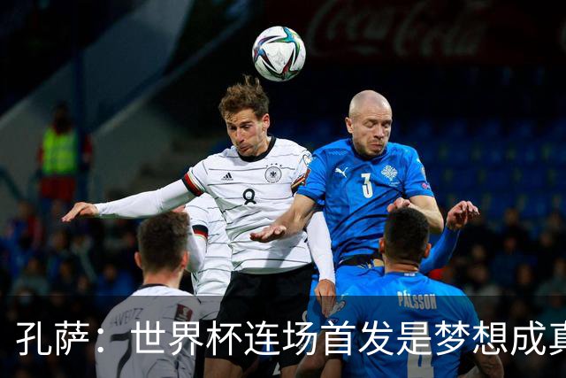 孔萨：世界杯连场首发是梦想成真，今天我们可以总结出许多积极面